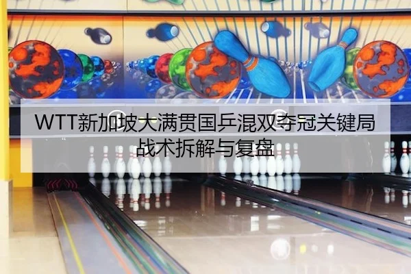 WTT新加坡大满贯国乒混双夺冠关键局战术拆解与复盘